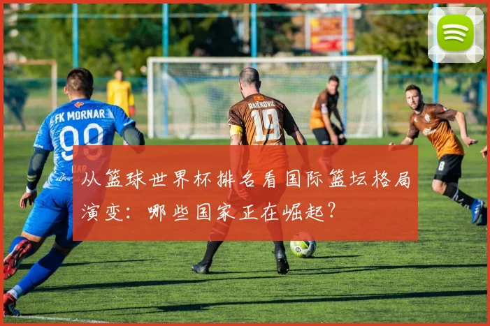 从篮球世界杯排名看国际篮坛格局演变：哪些国家正在崛起？