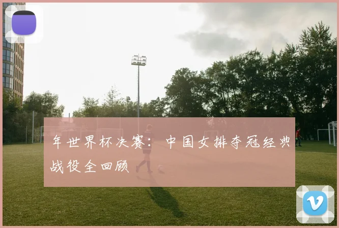 年世界杯决赛：中国女排夺冠经典战役全回顾