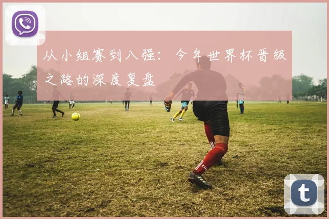从小组赛到八强：今年世界杯晋级之路的深度复盘